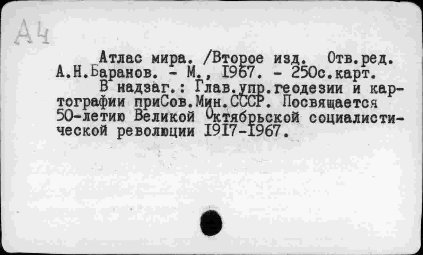 ﻿Атлас мира. /Второе изд. Отв.ред. А.Н.Баранов. - М., 1967. - 250с.карт.
В надзаг.: Глав.упр.геодезии и картографии приСов.Мин.СССР. Посвящается 50-летию Великой Октябрьской социалистической революции 1917-1967.